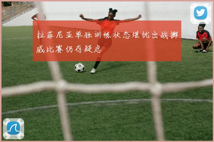 拉菲尼亚单独训练状态堪忧出战挪威比赛仍存疑虑