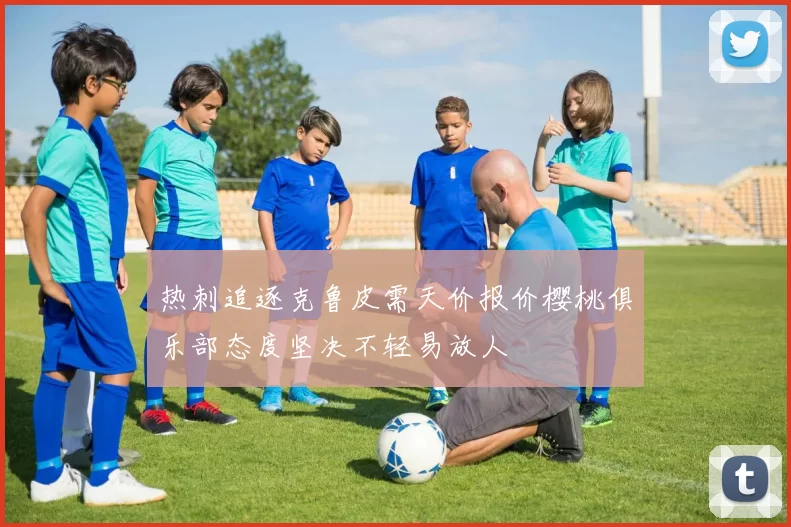 热刺追逐克鲁皮需天价报价樱桃俱乐部态度坚决不轻易放人