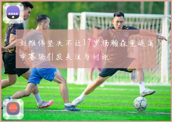 刘维伟坚决不让17岁杨瀚森重返高中赛场引发关注与讨论